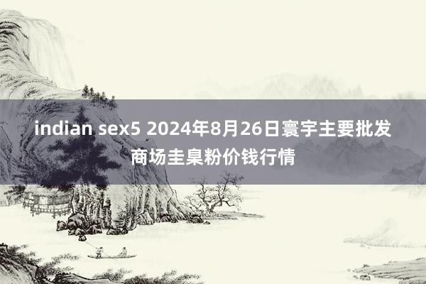 indian sex5 2024年8月26日寰宇主要批发商场圭臬粉价钱行情