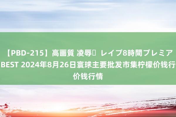 【PBD-215】高画質 凌辱・レイプ8時間プレミアムBEST 2024年8月26日寰球主要批发市集柠檬价钱行情