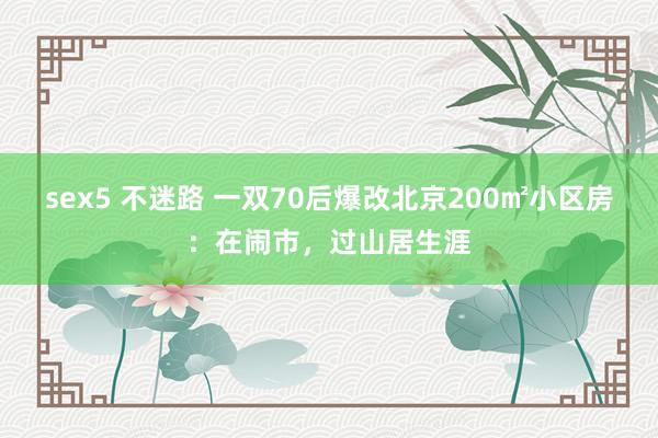 sex5 不迷路 一双70后爆改北京200㎡小区房：在闹市，过山居生涯