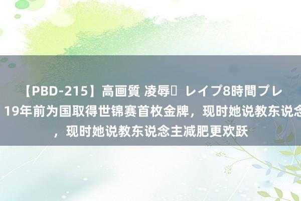 【PBD-215】高画質 凌辱・レイプ8時間プレミアムBEST ​19年前为国取得世锦赛首枚金牌，现时她说教东说念主减肥更欢跃