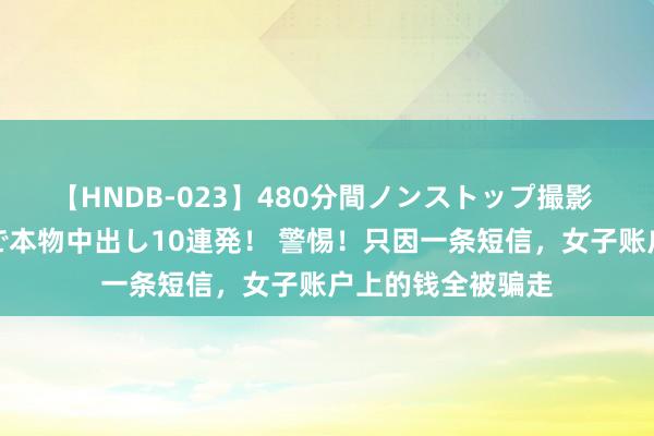 【HNDB-023】480分間ノンストップ撮影 ノーカット編集で本物中出し10連発！ 警惕！只因一条短信，女子账户上的钱全被骗走