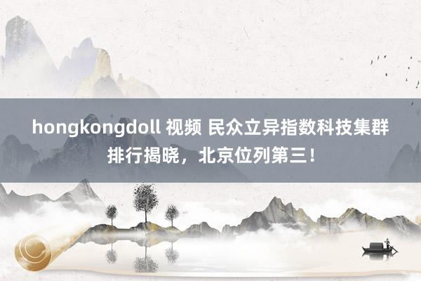 hongkongdoll 视频 民众立异指数科技集群排行揭晓，北京位列第三！