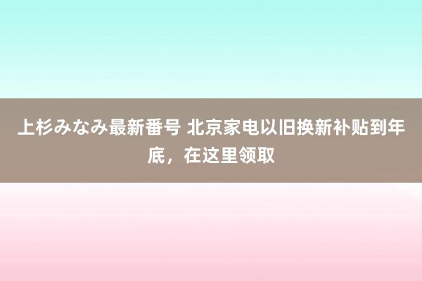 上杉みなみ最新番号 北京家电以旧换新补贴到年底，在这里领取