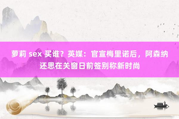 萝莉 sex 买谁？英媒：官宣梅里诺后，阿森纳还思在关窗日前签别称新时尚