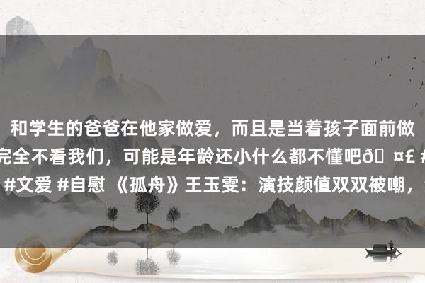 和学生的爸爸在他家做爱，而且是当着孩子面前做爱，太刺激了，孩子完全不看我们，可能是年龄还小什么都不懂吧? #同城 #文爱 #自慰 《孤舟》王玉雯：演技颜值双双被嘲，没了男友杨玏，她确实不行吗