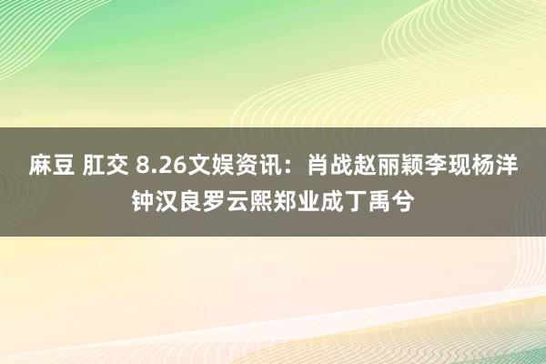 麻豆 肛交 8.26文娱资讯：肖战赵丽颖李现杨洋钟汉良罗云熙郑业成丁禹兮