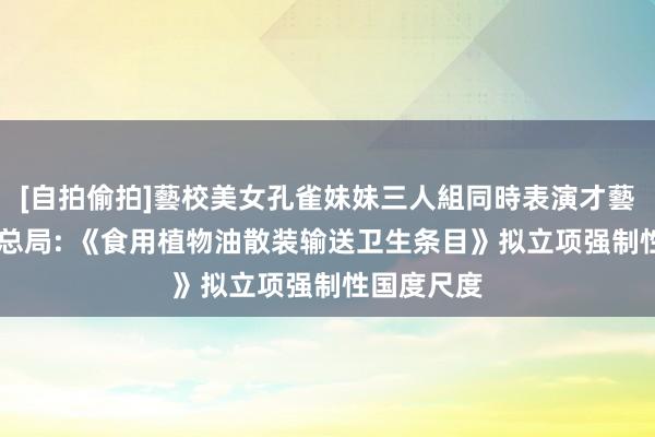 [自拍偷拍]藝校美女孔雀妹妹三人組同時表演才藝 商场监管总局: 《食用植物油散装输送卫生条目》拟立项强制性国度尺度