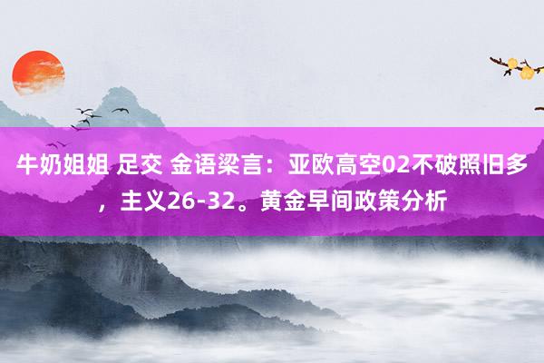 牛奶姐姐 足交 金语梁言：亚欧高空02不破照旧多，主义26-32。黄金早间政策分析