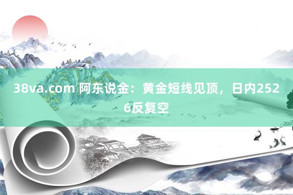 38va.com 阿东说金：黄金短线见顶，日内2526反复空