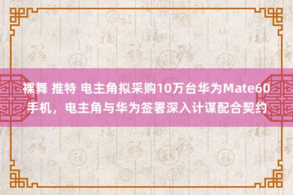 裸舞 推特 电主角拟采购10万台华为Mate60手机，电主角与华为签署深入计谋配合契约