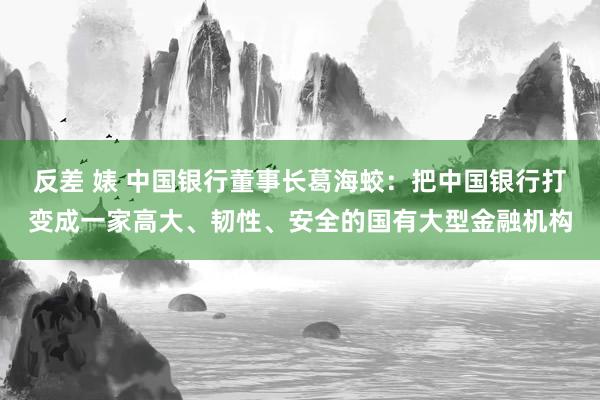 反差 婊 中国银行董事长葛海蛟：把中国银行打变成一家高大、韧性、安全的国有大型金融机构