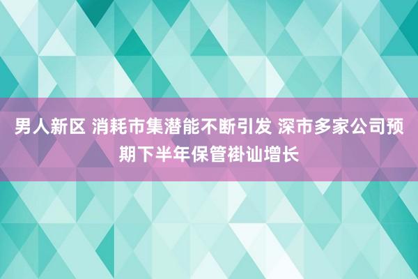 男人新区 消耗市集潜能不断引发 深市多家公司预期下半年保管褂讪增长