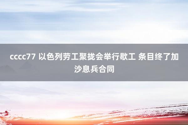 cccc77 以色列劳工聚拢会举行歇工 条目终了加沙息兵合同