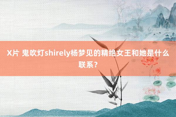 X片 鬼吹灯shirely杨梦见的精绝女王和她是什么联系？