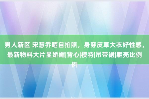 男人新区 宋慧乔晒自拍照，身穿皮草大衣好性感，最新物料大片显娇媚|背心|模特|吊带裙|躯壳比例