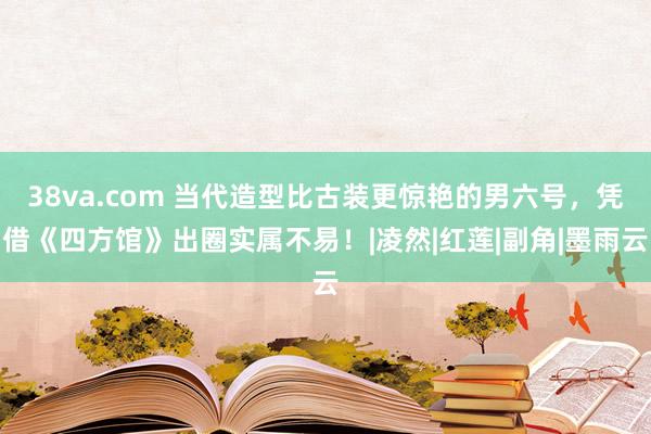 38va.com 当代造型比古装更惊艳的男六号，凭借《四方馆》出圈实属不易！|凌然|红莲|副角|墨雨云