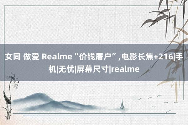 女同 做爱 Realme“价钱屠户”，电影长焦+216|手机|无忧|屏幕尺寸|realme