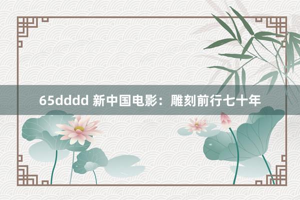 65dddd 新中国电影：雕刻前行七十年