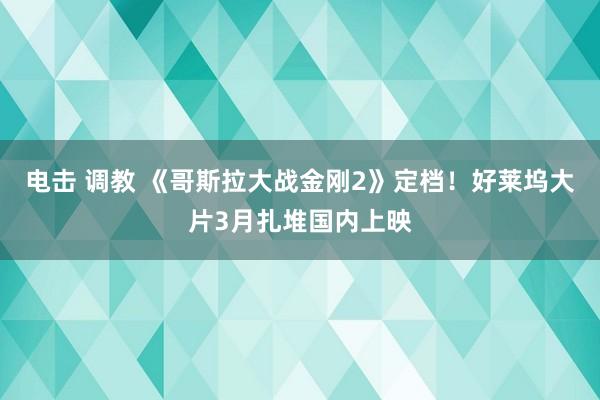 电击 调教 《哥斯拉大战金刚2》定档！好莱坞大片3月扎堆国内上映