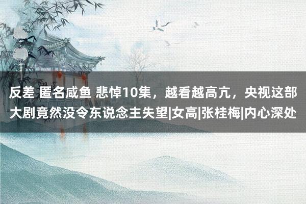 反差 匿名咸鱼 悲悼10集，越看越高亢，央视这部大剧竟然没令东说念主失望|女高|张桂梅|内心深处