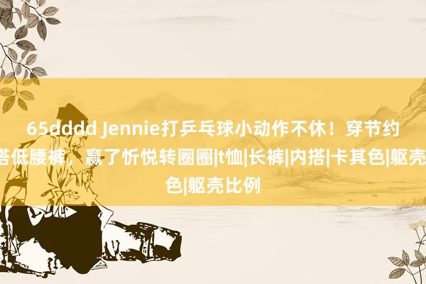 65dddd Jennie打乒乓球小动作不休！穿节约T恤搭低腰裤，赢了忻悦转圈圈|t恤|长裤|内搭|卡其色|躯壳比例