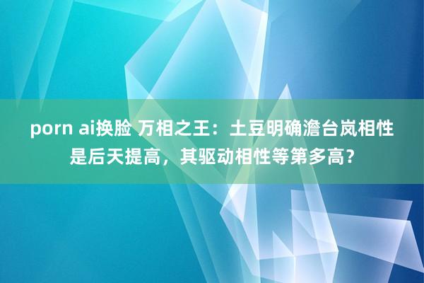 porn ai换脸 万相之王：土豆明确澹台岚相性是后天提高，其驱动相性等第多高？