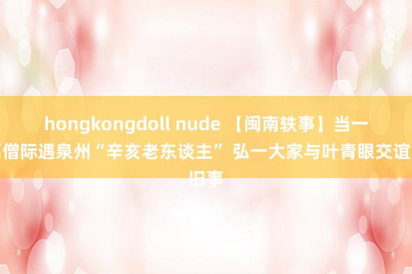 hongkongdoll nude 【闽南轶事】当一代高僧际遇泉州“辛亥老东谈主” 弘一大家与叶青眼交谊旧事