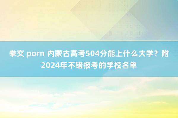 拳交 porn 内蒙古高考504分能上什么大学？附2024年不错报考的学校名单