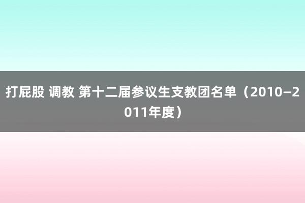 打屁股 调教 第十二届参议生支教团名单（2010—2011年度）