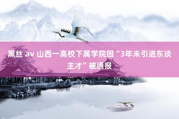 黑丝 av 山西一高校下属学院因“3年未引进东谈主才”被通报