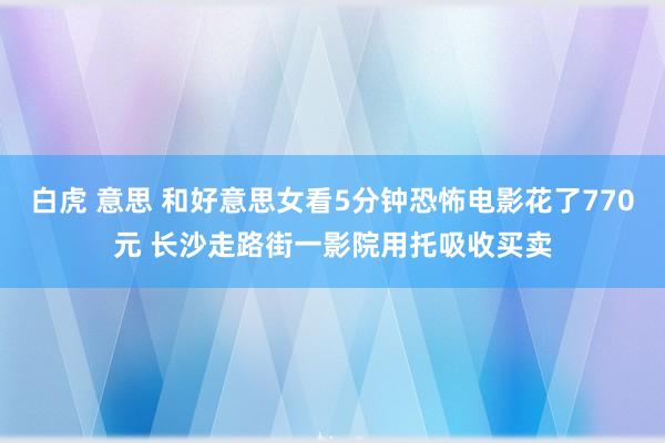 白虎 意思 和好意思女看5分钟恐怖电影花了770元 长沙走路街一影院用托吸收买卖