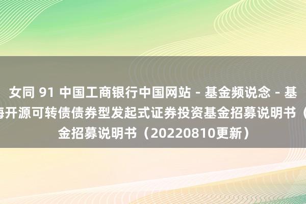 女同 91 中国工商银行中国网站－基金频说念－基金公告栏目－前海开源可转债债券型发起式证券投资基金招募说明书（20220810更新）