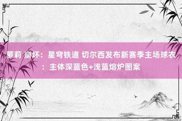 萝莉 崩坏：星穹铁道 切尔西发布新赛季主场球衣：主体深蓝色+浅蓝熔炉图案