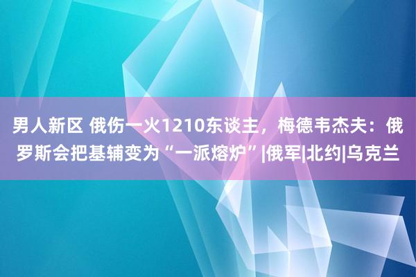 男人新区 俄伤一火1210东谈主，梅德韦杰夫：俄罗斯会把基辅变为“一派熔炉”|俄军|北约|乌克兰