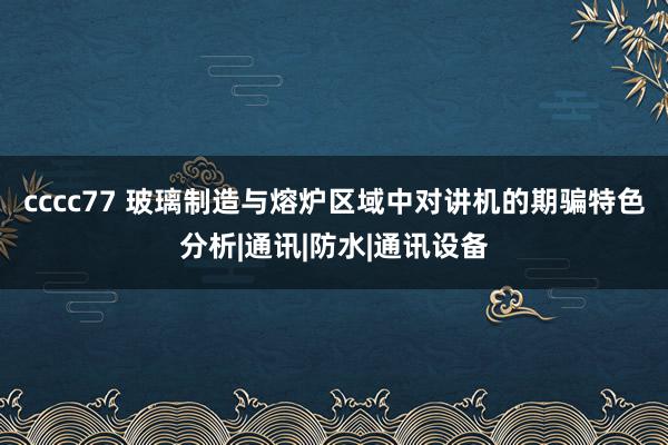 cccc77 玻璃制造与熔炉区域中对讲机的期骗特色分析|通讯|防水|通讯设备