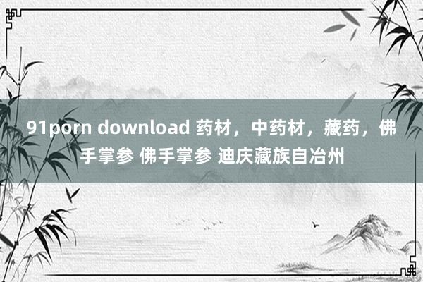 91porn download 药材，中药材，藏药，佛手掌参 佛手掌参 迪庆藏族自冶州