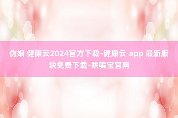 伪娘 健康云2024官方下载-健康云 app 最新版块免费下载-哄骗宝官网