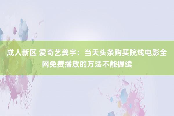 成人新区 爱奇艺龚宇：当天头条购买院线电影全网免费播放的方法不能握续