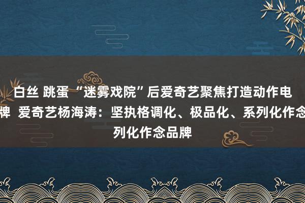 白丝 跳蛋 “迷雾戏院”后爱奇艺聚焦打造动作电影厂牌  爱奇艺杨海涛：坚执格调化、极品化、系列化作念品牌