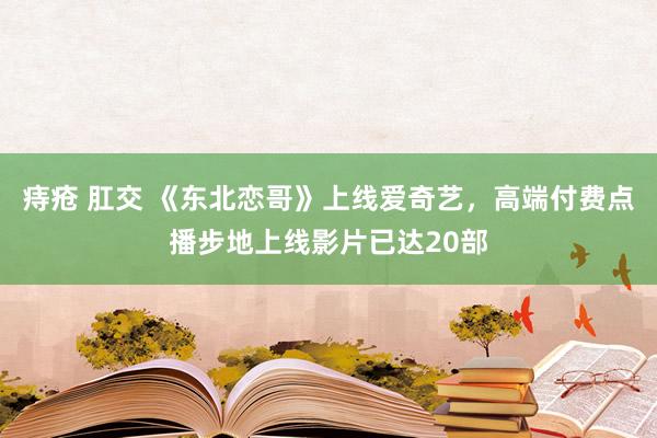 痔疮 肛交 《东北恋哥》上线爱奇艺，高端付费点播步地上线影片已达20部